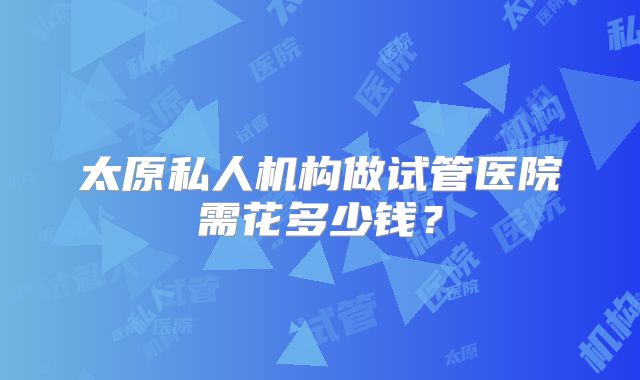 太原私人机构做试管医院需花多少钱？