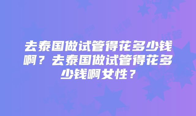 去泰国做试管得花多少钱啊？去泰国做试管得花多少钱啊女性？