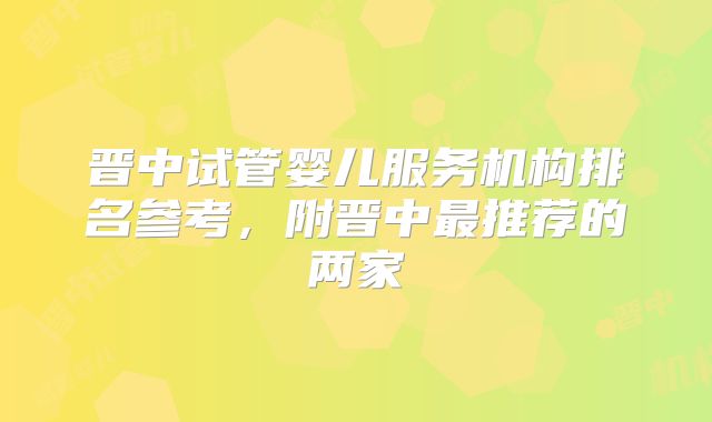 晋中试管婴儿服务机构排名参考,附晋中最推荐的两家