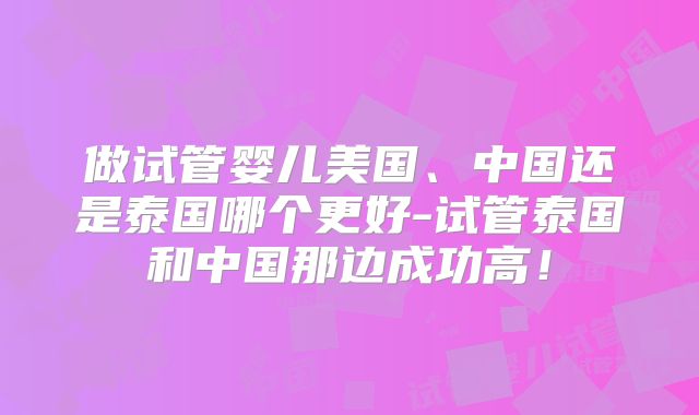 做试管婴儿美国、中国还是泰国哪个更好-试管泰国和中国那边成功高！