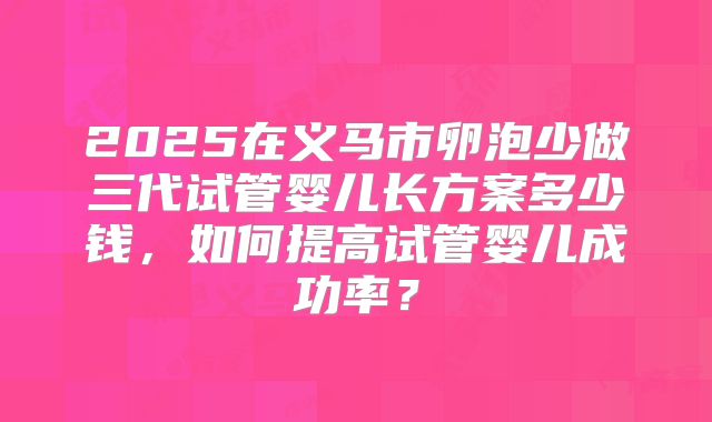 2025在义马市卵泡少做三代试管婴儿长方案多少钱,如何提高试管婴儿成功率?