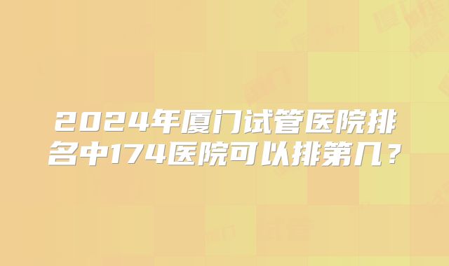 2024年厦门试管医院排名中174医院可以排第几？