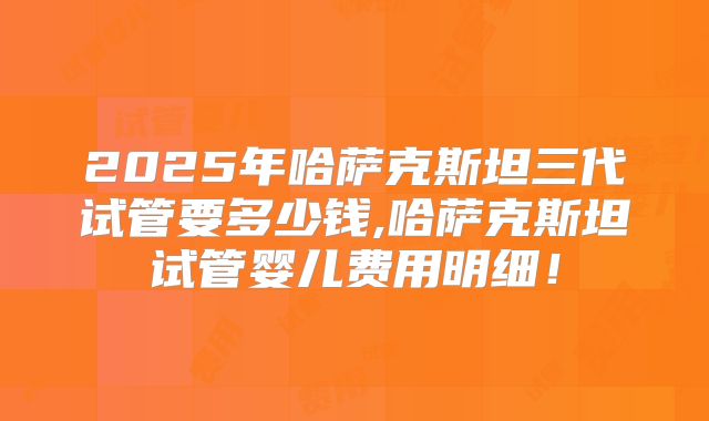2025年哈萨克斯坦三代试管要多少钱,哈萨克斯坦试管婴儿费用明细！