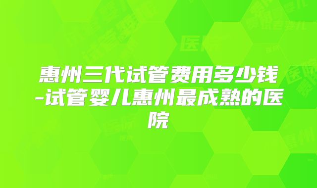 惠州三代试管费用多少钱-试管婴儿惠州最成熟的医院