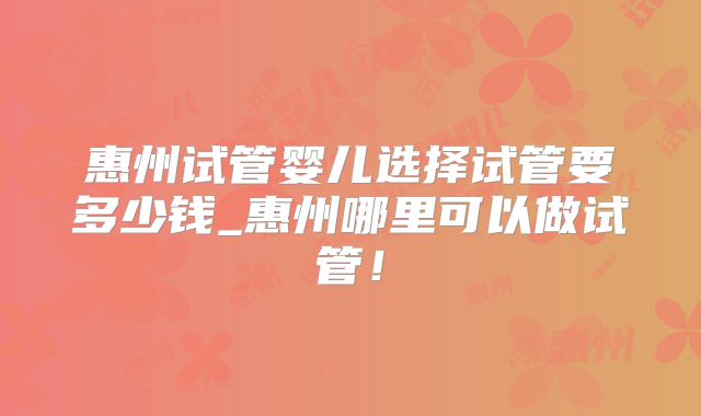 惠州试管婴儿选择试管要多少钱_惠州哪里可以做试管!
