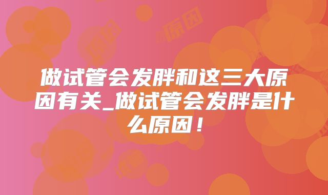 做试管会发胖和这三大原因有关_做试管会发胖是什么原因！