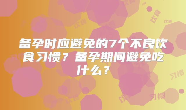 备孕时应避免的7个不良饮食习惯？备孕期间避免吃什么？