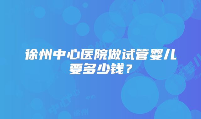 徐州中心医院做试管婴儿要多少钱?