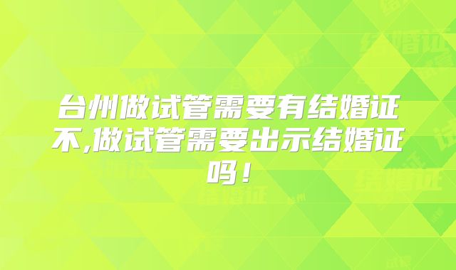 台州做试管需要有结婚证不,做试管需要出示结婚证吗！