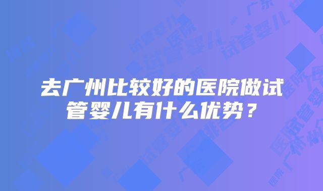 去广州比较好的医院做试管婴儿有什么优势？