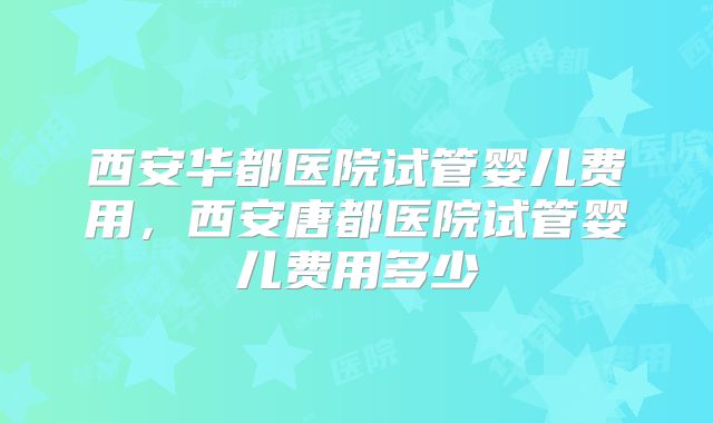 西安华都医院试管婴儿费用，西安唐都医院试管婴儿费用多少