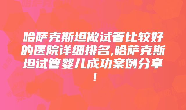 哈萨克斯坦做试管比较好的医院详细排名,哈萨克斯坦试管婴儿成功案例分享！