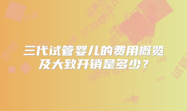 三代试管婴儿的费用概览及大致开销是多少？