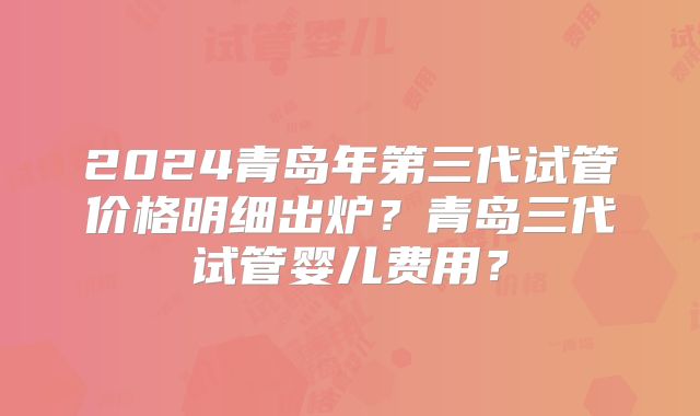 2024青岛年第三代试管价格明细出炉？青岛三代试管婴儿费用？