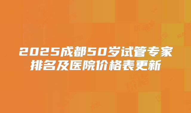 2025成都50岁试管专家排名及医院价格表更新