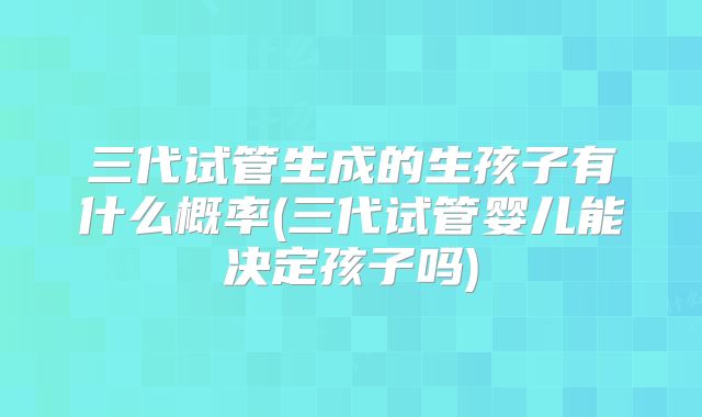三代试管生成的生孩子有什么概率(三代试管婴儿能决定孩子吗)
