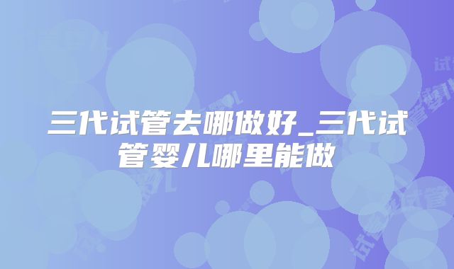 三代试管去哪做好_三代试管婴儿哪里能做