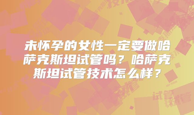 未怀孕的女性一定要做哈萨克斯坦试管吗？哈萨克斯坦试管技术怎么样？