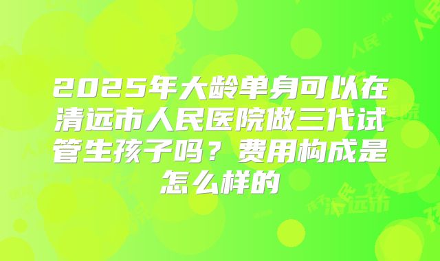 2025年大龄单身可以在清远市人民医院做三代试管生孩子吗?费用构成是怎么样的
