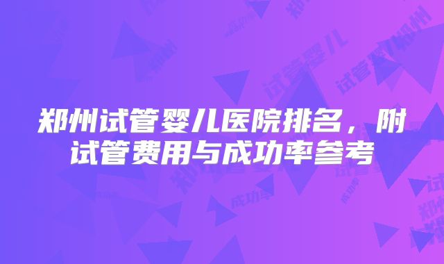 郑州试管婴儿医院排名,附试管费用与成功率参考