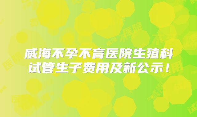 威海不孕不育医院生殖科试管生子费用及新公示！