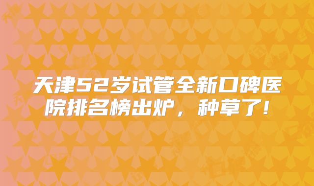 天津52岁试管全新口碑医院排名榜出炉，种草了!