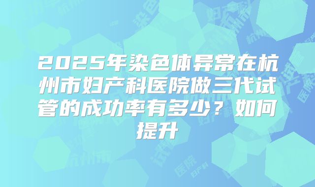 2025年染色体异常在杭州市妇产科医院做三代试管的成功率有多少？如何提升