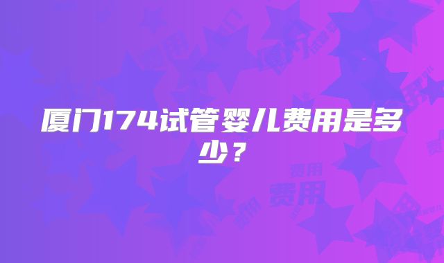 厦门174试管婴儿费用是多少？