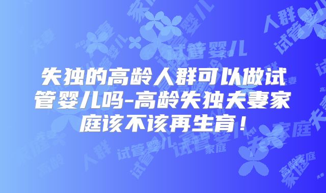 失独的高龄人群可以做试管婴儿吗-高龄失独夫妻家庭该不该再生育！