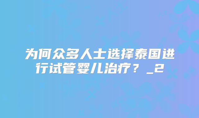 为何众多人士选择泰国进行试管婴儿治疗？_2