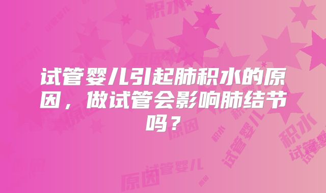 试管婴儿引起肺积水的原因，做试管会影响肺结节吗？