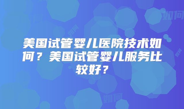 美国试管婴儿医院技术如何？美国试管婴儿服务比较好？