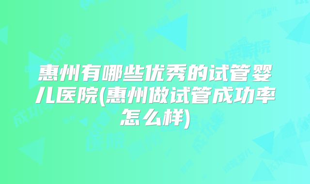 惠州有哪些优秀的试管婴儿医院(惠州做试管成功率怎么样)