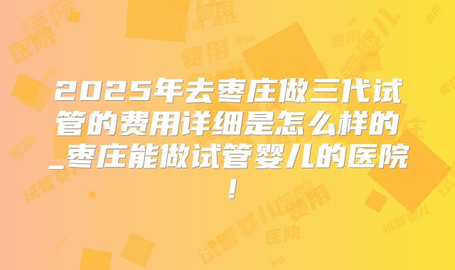 2025年去枣庄做三代试管的费用详细是怎么样的_枣庄能做试管婴儿的医院！