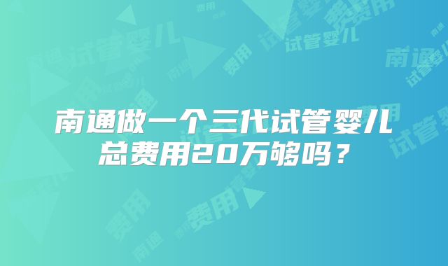 南通做一个三代试管婴儿总费用20万够吗?