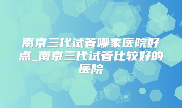 南京三代试管哪家医院好点_南京三代试管比较好的医院