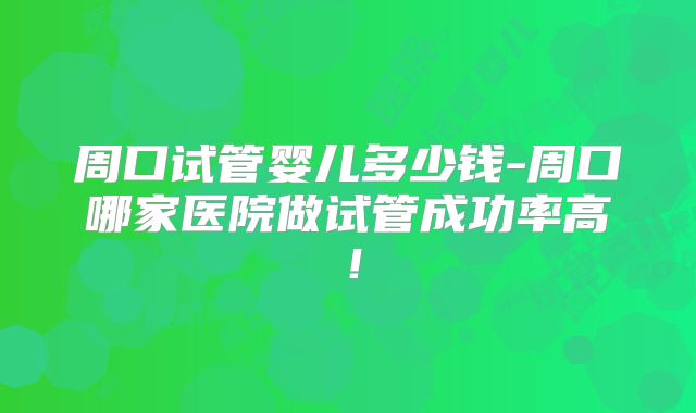 周口试管婴儿多少钱-周口哪家医院做试管成功率高!