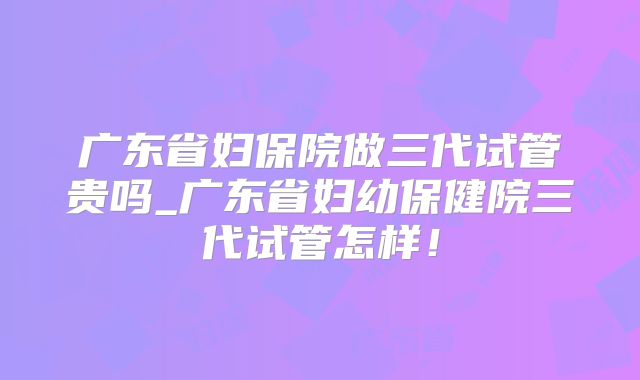 广东省妇保院做三代试管贵吗_广东省妇幼保健院三代试管怎样！