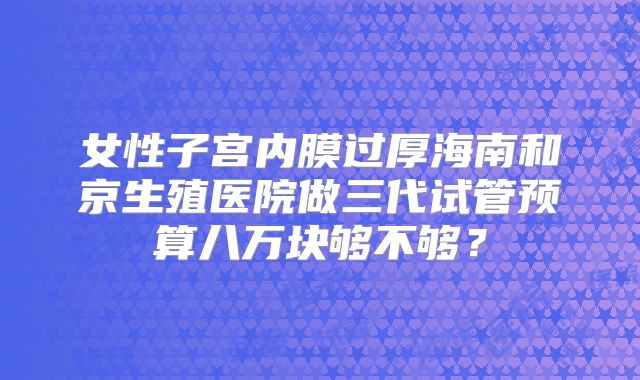 女性子宫内膜过厚海南和京生殖医院做三代试管预算八万块够不够？
