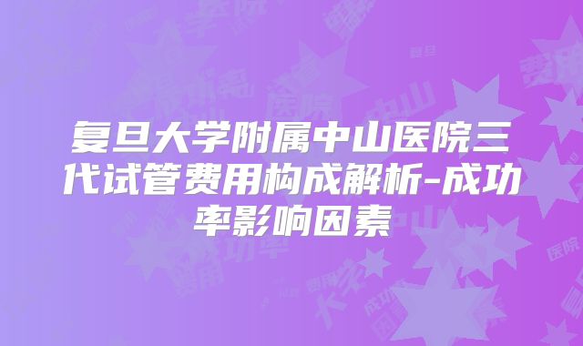 复旦大学附属中山医院三代试管费用构成解析-成功率影响因素