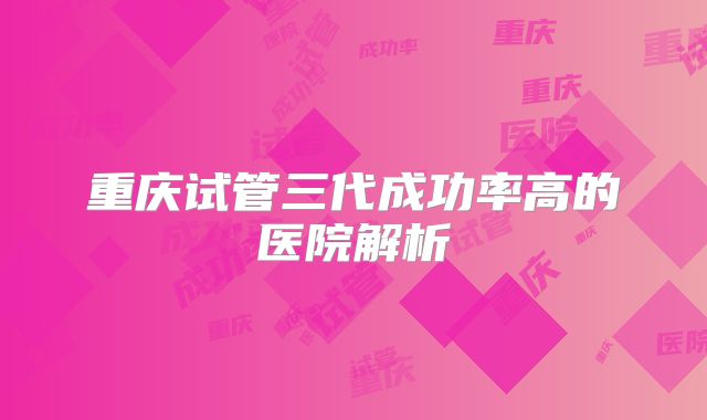 重庆试管三代成功率高的医院解析
