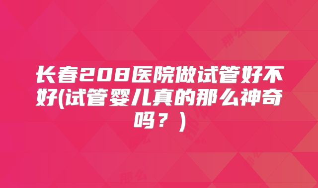 长春208医院做试管好不好(试管婴儿真的那么神奇吗?)
