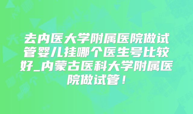 去内医大学附属医院做试管婴儿挂哪个医生号比较好_内蒙古医科大学附属医院做试管!