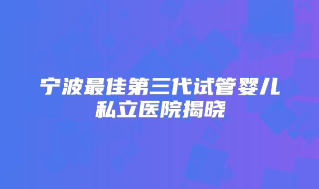 宁波最佳第三代试管婴儿私立医院揭晓
