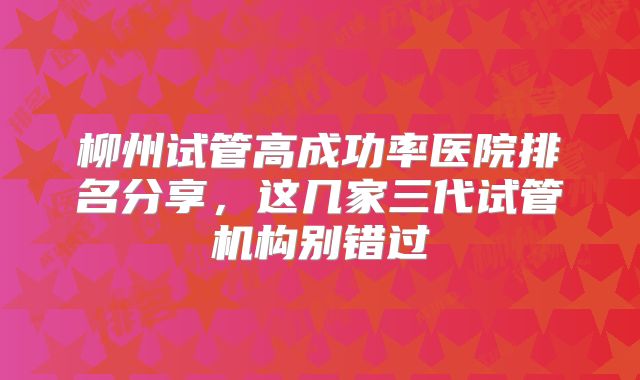 柳州试管高成功率医院排名分享，这几家三代试管机构别错过
