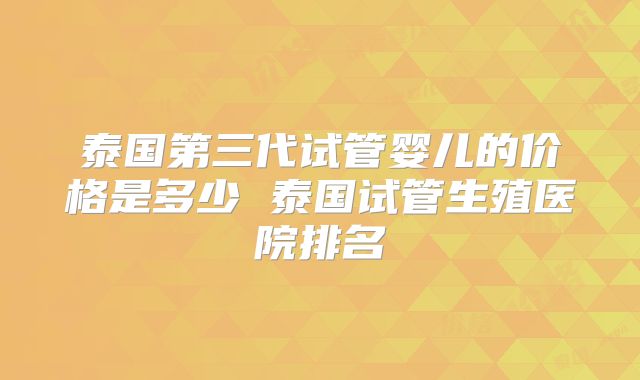 泰国第三代试管婴儿的价格是多少 泰国试管生殖医院排名