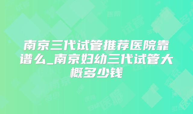 南京三代试管推荐医院靠谱么_南京妇幼三代试管大概多少钱