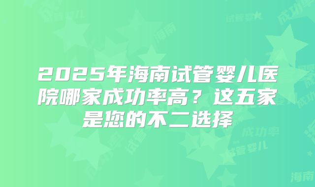 2025年海南试管婴儿医院哪家成功率高？这五家是您的不二选择