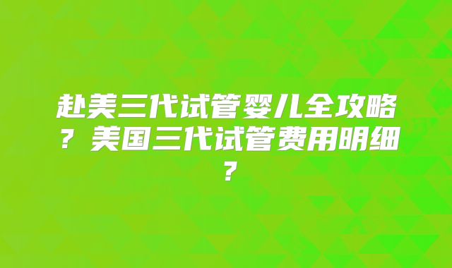 赴美三代试管婴儿全攻略?美国三代试管费用明细?