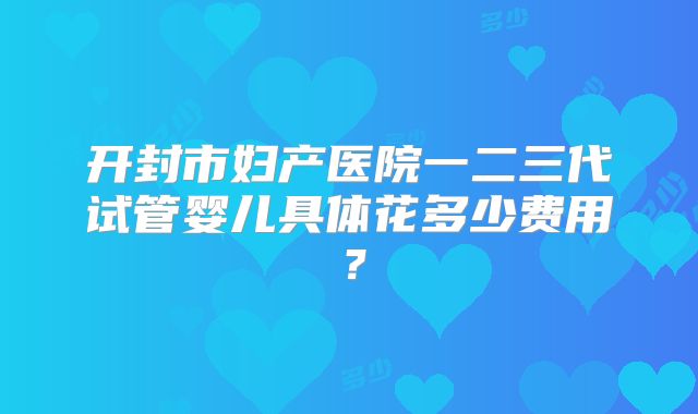 开封市妇产医院一二三代试管婴儿具体花多少费用？